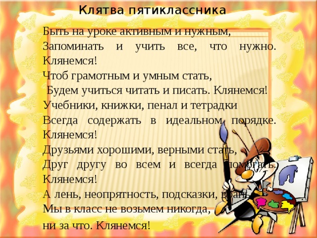 Клятва пятиклассника  Клятва пятиклассника Быть на уроке активным и нужным, Запоминать и учить все, что нужно. Клянемся! Чтоб грамотным и умным стать,   Будем учиться читать и писать. Клянемся! Учебники, книжки, пенал и тетрадки Всегда содержать в идеальном порядке. Клянемся! Друзьями хорошими, верными стать, Друг другу во всем и всегда помогать. Клянемся! А лень, неопрятность, подсказки, вранье Мы в класс не возьмем никогда, ни за что. Клянемся!  