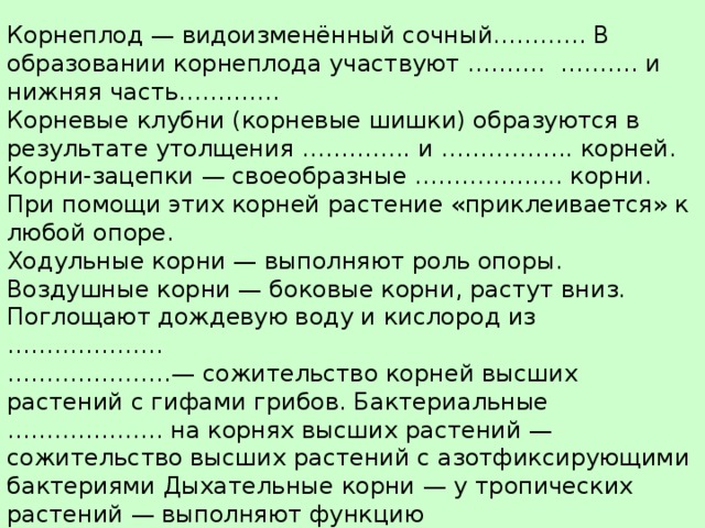 Видоизменения корней, или метаморфозы . Корнеплод — видоизменённый сочный………... В образовании корнеплода участвуют ………. ………. и нижняя часть…………. Корневые клубни (корневые шишки) образуются в результате утолщения ………….. и …………….. корней. Корни-зацепки — своеобразные ………………. корни. При помощи этих корней растение «приклеивается» к любой опоре. Ходульные корни — выполняют роль опоры. Воздушные корни — боковые корни, растут вниз. Поглощают дождевую воду и кислород из ……………….. …………………— сожительство корней высших растений с гифами грибов. Бактериальные ……………….. на корнях высших растений — сожительство высших растений с азотфиксирующими бактериями Дыхательные корни — у тропических растений — выполняют функцию дополнительного………………. 