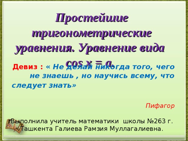 Простейшие тригонометрические  уравнения. Уравнение вида cos х = a. Девиз : « Не делай никогда того, чего не знаешь , но научись всему, что следует знать»  Пифагор  Выполнила учитель математики школы №263 г. Ташкента Галиева Рамзия Муллагалиевна. http://aida.ucoz.ru 