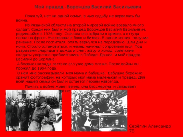  Мой прадед -Воронцов Василий Васильевич  Пожалуй, нет ни одной семьи, в чью судьбу не ворвалась бы война.   Из Рязанской области на второй мировой войне воевало много солдат. Среди них был и мой прадед Воронцов Василий Васильевич, родившийся в 1926 году. Сначала его забрали в армию, а оттуда попал на фронт. Участвовал в боях и битвах. В одном из них получил ранение. После госпиталя опять вернулся на передовую. Шли дни и ночи. Стоило остановиться, и немец начинал сопротивляться. Под разрывами снарядов в дождь и снег, жару и холод советские солдаты уверенно приближались к Победе. Дошел и мой прадед Василий до Берлина!               А боевые награды застали его уже дома позже. После войны он прожил до 1994 года.  О нем мне рассказывали моя мама и бабушка. Бабушка бережно хранит фотографии, на которых моя мама маленькая и прадед. Для всей нашей семьи он был и остается героем навсегда.       Память о войне живет вечно, она бессмертна и связывает многие поколения. Никто не забыт, ничто не забыто! Серёгин Александр 7Б 