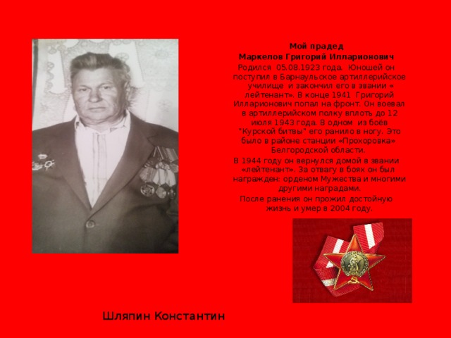 Мой прадед Маркелов Григорий Илларионович Родился 05.08.1923 года. Юношей он поступил в Барнаульское артиллерийское училище и закончил его в звании « лейтенант». В конце 1941 Григорий Илларионович попал на фронт. Он воевал в артиллерийском полку вплоть до 12 июля 1943 года. В одном из боёв “Курской битвы” его ранило в ногу. Это было в районе станции «Прохоровка» Белгородской области. В 1944 году он вернулся домой в звании «лейтенант». За отвагу в боях он был награжден: орденом Мужества и многими другими наградами. После ранения он прожил достойную жизнь и умер в 2004 году. Шляпин Константин 