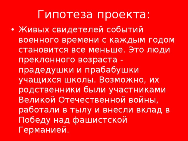 Гипотеза проекта: Живых свидетелей событий военного времени с каждым годом становится все меньше. Это люди преклонного возраста - прадедушки и прабабушки учащихся школы. Возможно, их родственники были участниками Великой Отечественной войны, работали в тылу и внесли вклад в Победу над фашистской Германией. 