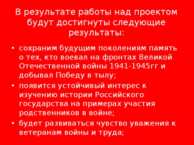   В результате работы над проектом будут достигнуты следующие результаты:   сохраним будущим поколениям память о тех, кто воевал на фронтах Великой Отечественной войны 1941-1945гг и добывал Победу в тылу; появится устойчивый интерес к изучению истории Российского государства на примерах участия родственников в войне; будет развиваться чувство уважения к ветеранам войны и труда; 