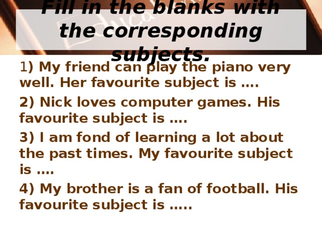  Fill in the blanks with the corresponding subjects.   1 ) My friend can play the piano very well. Her favourite subject is …. 2) Nick loves computer games. His favourite subject is … . 3) I am fond of learning a lot about the past times. My favourite subject is …. 4) My brother is a fan of football. His favourite subject is …..  