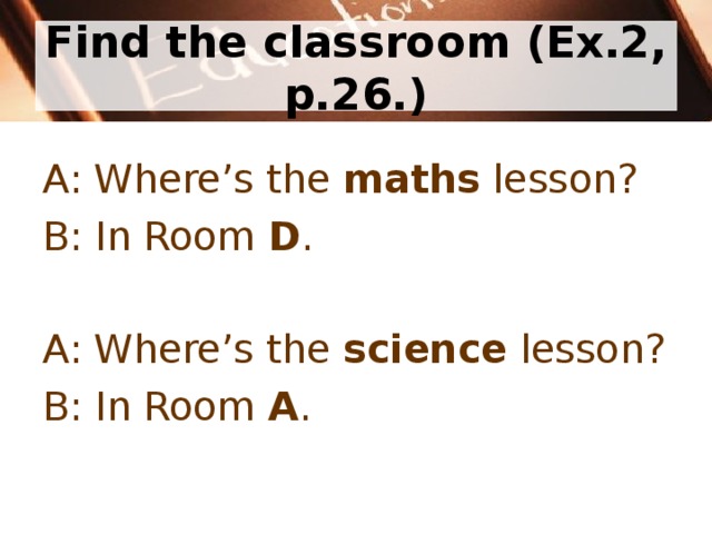 Find the classroom (Ex.2, p.26.) A: Where’s the maths lesson? B: In Room D . A: Where’s the science lesson? B: In Room A . 