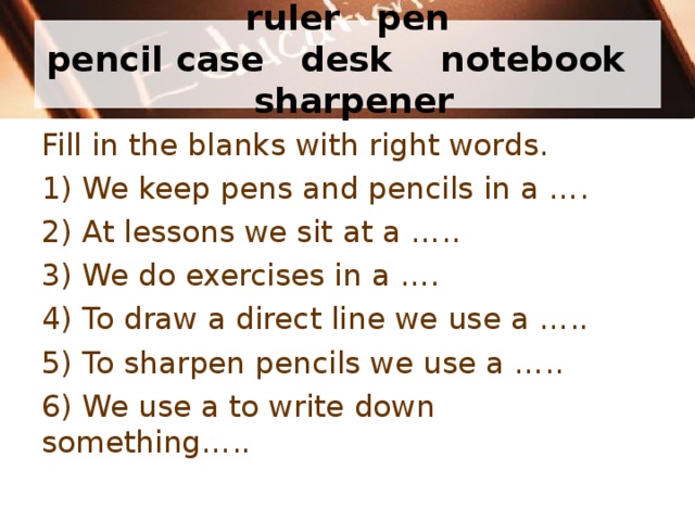          ruler  pen  pencil case  desk  notebook  sharpener           Fill in the blanks with right words. 1) We keep pens and pencils in a … . 2) At lessons we sit at a … .. 3) We do exercises in a … . 4) To draw a direct line we use a … .. 5) To sharpen pencils we use a … .. 6) We use a to write down something… .. 