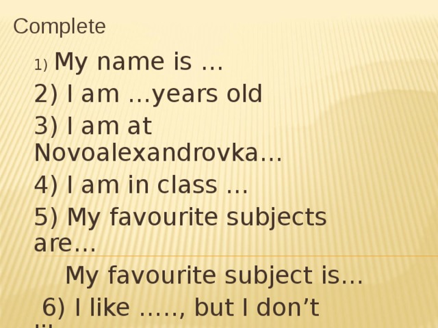 Complete 1) My name is … 2) I am …years old 3) I am at Novoalexandrovka… 4) I am in class … 5) My favourite subjects are…  My favourite subject is…  6) I like ….., but I don’t like…. 7) My best friend(s) is/are…. 