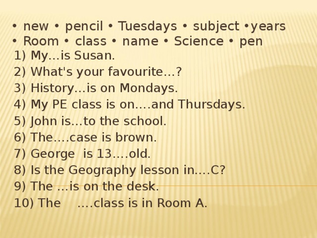 • new • pencil • Tuesdays • subject •years  • Room • class • name • Science • pen 1) My…is Susan. 2) What's your favourite…? 3) History…is on Mondays. 4) My PE class is on….and Thursdays. 5) John is…to the school. 6) The….case is brown. 7) George is 13….old. 8) Is the Geography lesson in….C? 9) The …is on the desk. 10) The  ….class is in Room A. 