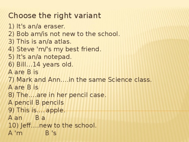 Choose the right variant 1) It's an/a eraser. 2) Bob am/is not new to the school. 3) This is an/a atlas. 4) Steve 'm/'s my best friend. 5) It's an/a notepad. 6) Bill…14 years old. A are  В is 7) Mark and Ann….in the same Science class. A are  В is 8) The….are in her pencil case. A pencil В pencils 9) This is….  apple. A an   В a 10) Jeff….new to the school. A 'm   В 's 