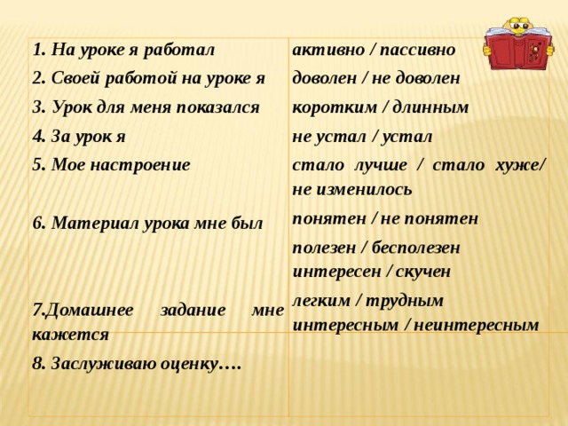 1. На уроке я работал 2. Своей работой на уроке я 3. Урок для меня показался 4. За урок я 5. Мое настроение  6. Материал урока мне был   7.Домашнее задание мне кажется 8. Заслуживаю оценку…. активно / пассивно доволен / не доволен коротким / длинным не устал / устал стало лучше / стало хуже / не изменилось понятен / не понятен полезен / бесполезен интересен / скучен легким / трудным интересным / неинтересным 