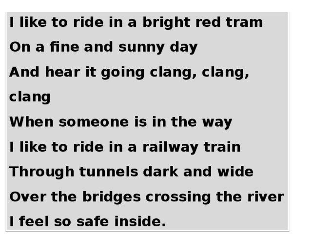 I like to ride in a bright red tram On a fine and sunny day And hear it going clang, clang, clang When someone is in the way I like to ride in a railway train Through tunnels dark and wide Over the bridges crossing the river I feel so safe inside. 