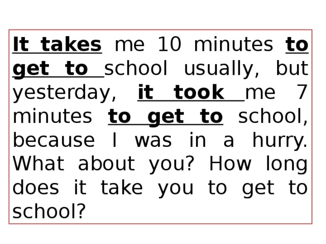 It takes  me 10 minutes to get to school usually, but yesterday, it took me 7 minutes to get to school, because I was in a hurry. What about you? How long does it take you to get to school? 