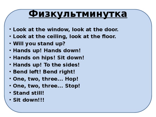 Физкультминутка Look at the window, look at the door. Look at the ceiling, look at the floor. Will you stand up?  Hands up! Hands down! Hands on hips! Sit down! Hands up! To the sides! Bend left! Bend right!  One, two, three... Hop! One, two, three... Stop! Stand still! Sit down!!! 