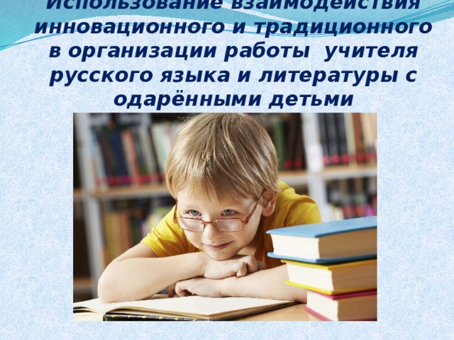 Использование взаимодействия инновационного и традиционного в организации работы учителя русского языка и литературы с одарёнными детьми 