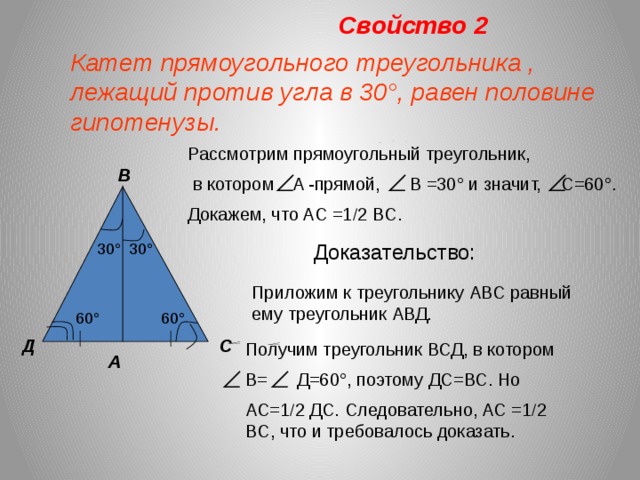 Свойство 2 Катет прямоугольного треугольника , лежащий против угла в 30 °, равен половине гипотенузы. Рассмотрим прямоугольный треугольник,  в котором A -прямой, B =30 ° и значит, C=60°. Докажем, что AC =1  2 BC. В 30 ° Доказательство: 30 ° Приложим к треугольнику АВС равный ему треугольник АВД. 60 ° 60 ° С Д Получим треугольник ВСД, в котором В= Д=60°, поэтому ДС=ВС. Но АС=1  2 ДС. Следовательно, AC =1  2 BC, что и требовалось доказать. А