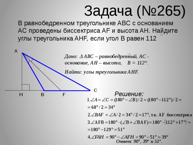 Задача (№265) В равнобедренном треугольнике ABC с основанием AC проведены биссектриса AF и высота AH. Найдите углы треугольника AHF, если угол B равен 112 A Дано:  АВС – равнобедренный, АС - основание, АН – высота, В = 112 °. Найти: углы треугольника AHF. C Решение: B F H Ответ: 90 °, 39° и 51°.