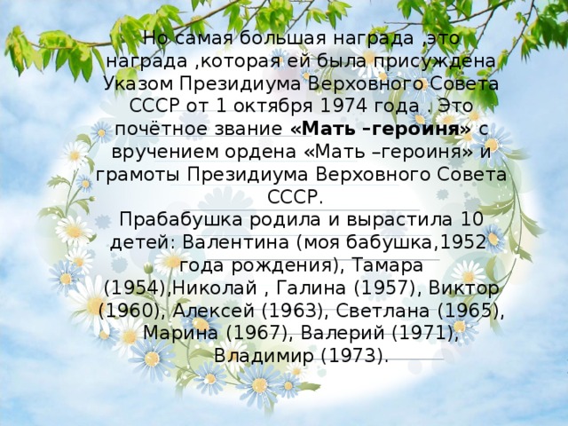 Но самая большая награда ,это награда ,которая ей была присуждена Указом Президиума Верховного Совета СССР от 1 октября 1974 года . Это почётное звание «Мать –героиня» с вручением ордена «Мать –героиня» и грамоты Президиума Верховного Совета СССР. Прабабушка родила и вырастила 10 детей: Валентина (моя бабушка,1952 года рождения), Тамара (1954),Николай , Галина (1957), Виктор (1960), Алексей (1963), Светлана (1965), Марина (1967), Валерий (1971), Владимир (1973). 