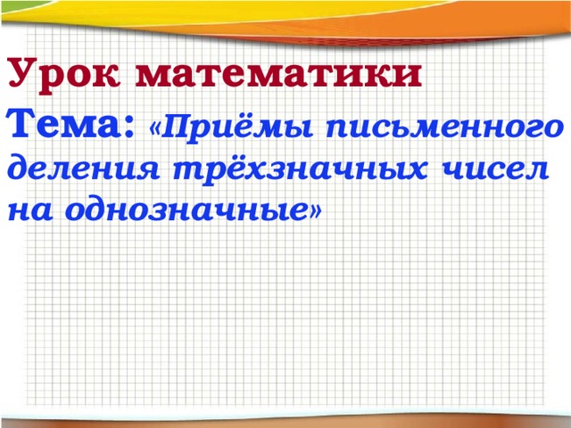 Урок математики  Тема: «Приёмы письменного деления трёхзначных чисел на однозначные» 