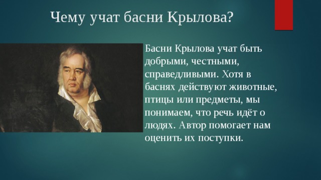 Чему учат басни Крылова? Басни Крылова учат быть добрыми, честными, справедливыми. Хотя в баснях действуют животные, птицы или предметы, мы понимаем, что речь идёт о людях. Автор помогает нам оценить их поступки. 