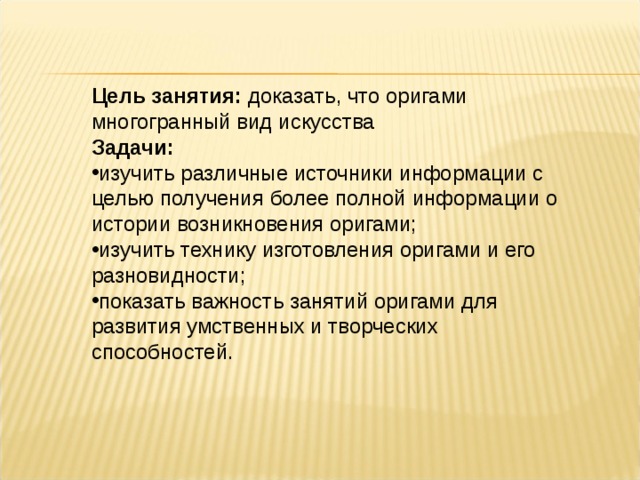 Цель занятия: доказать, что оригами многогранный вид искусства Задачи: изучить различные источники информации с целью получения более полной информации о истории возникновения оригами; изучить технику изготовления оригами и его разновидности; показать важность занятий оригами для развития умственных и творческих способностей. 