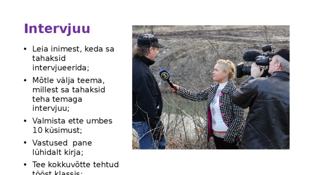 Intervjuu Leia inimest, keda sa tahaksid intervjueerida; Mõtle välja teema, millest sa tahaksid teha temaga intervjuu; Valmista ette umbes 10 küsimust; Vastused pane lühidalt kirja; Tee kokkuvõtte tehtud tööst klassis; 