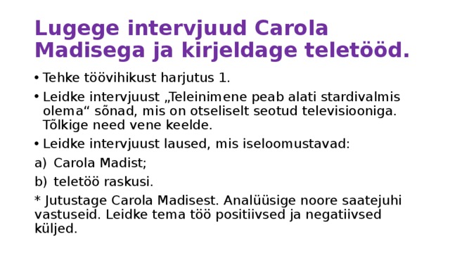 Lugege intervjuud Carola Madisega ja kirjeldage teletööd. Tehke töövihikust harjutus 1. Leidke intervjuust „Teleinimene peab alati stardivalmis olema“ sõnad, mis on otseliselt seotud televisiooniga. Tõlkige need vene keelde. Leidke intervjuust laused, mis iseloomustavad: Carola Madist; teletöö raskusi. * Jutustage Carola Madisest. Analüüsige noore saatejuhi vastuseid. Leidke tema töö positiivsed ja negatiivsed küljed. 