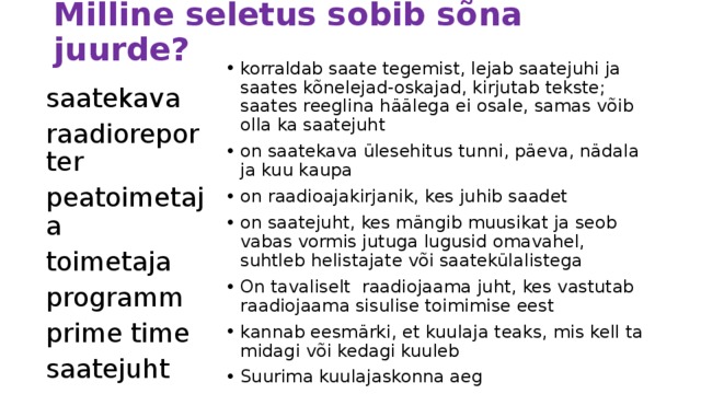 Milline seletus sobib sõna juurde? korraldab saate tegemist, lejab saatejuhi ja saates kõnelejad-oskajad, kirjutab tekste; saates reeglina häälega ei osale, samas võib olla ka saatejuht on saatekava ülesehitus tunni, päeva, nädala ja kuu kaupa on raadioajakirjanik, kes juhib saadet on saatejuht, kes mängib muusikat ja seob vabas vormis jutuga lugusid omavahel, suhtleb helistajate või saatekülalistega On tavaliselt raadiojaama juht, kes vastutab raadiojaama sisulise toimimise eest kannab eesmärki, et kuulaja teaks, mis kell ta midagi või kedagi kuuleb Suurima kuulajaskonna aeg saatekava raadioreporter peatoimetaja toimetaja programm prime time saatejuht 