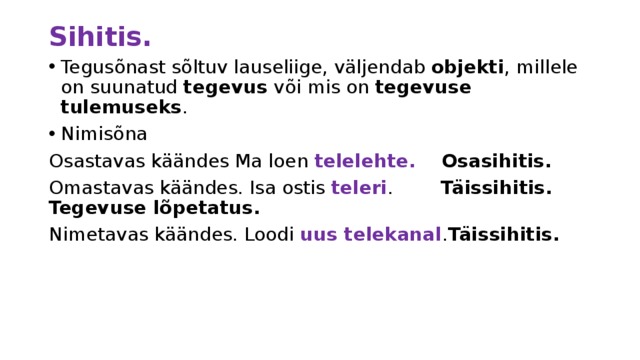 Sihitis. Tegusõnast sõltuv lauseliige, väljendab objekti , millele on suunatud tegevus või mis on tegevuse tulemuseks . Nimisõna Osastavas käändes Ma loen telelehte. Osasihitis. Omastavas käändes. Isa ostis teleri . Täissihitis. Tegevuse lõpetatus. Nimetavas käändes. Loodi uus telekanal . Täissihitis. 