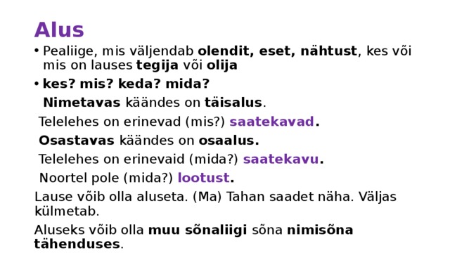 Alus Pealiige, mis väljendab olendit, eset, nähtust , kes või mis on lauses tegija või olija kes? mis? keda? mida?  Nimetavas käändes on täisalus .  Telelehes on erinevad (mis?) saatekavad .  Osastavas käändes on osaalus.  Telelehes on erinevaid (mida?) saatekavu .  Noortel pole (mida?) lootust . Lause võib olla aluseta. (Ma) Tahan saadet näha. Väljas külmetab. Aluseks võib olla muu sõnaliigi sõna nimisõna tähenduses . Tublid said kiita. Kaks lauljat astus lavale. Laulda on mõnus. 