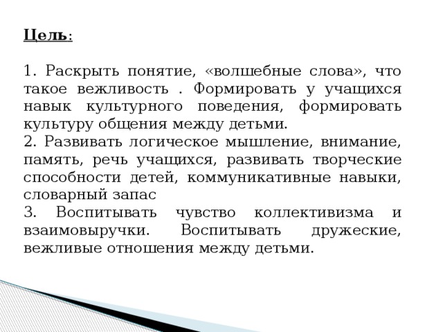 Цель : 1. Раскрыть понятие, «волшебные слова», что такое вежливость . Формировать у учащихся навык культурного поведения, формировать культуру общения между детьми. 2. Развивать логическое мышление, внимание, память, речь учащихся, развивать творческие способности детей, коммуникативные навыки, словарный запас 3. Воспитывать чувство коллективизма и взаимовыручки. Воспитывать дружеские, вежливые отношения между детьми. 