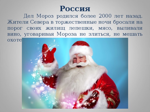 Россия   Дел Мороз родился более 2000 лет назад. Жители Севера в торжественные ночи бросали на порог своих жилищ лепешки, мясо, выливали вино, уговаривая Мороза не злиться, не мешать охоте и не губить посевы. 