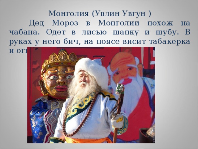 Монголия (Увлин Увгун )  Дед Мороз в Монголии похож на чабана. Одет в лисью шапку и шубу. В руках у него бич, на поясе висит табакерка и огниво. 