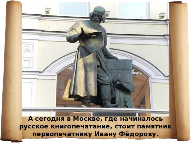 . А сегодня в Москве, где начиналось русское книгопечатание, стоит памятник первопечатнику Ивану Фёдорову. 