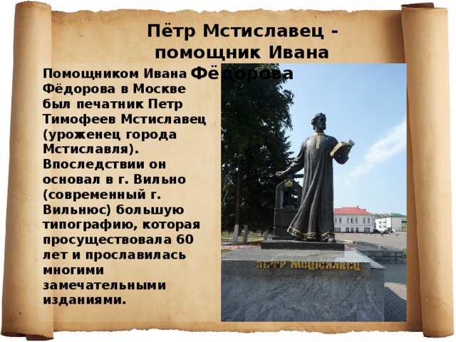 Пётр Мстиславец - помощник Ивана Фёдорова Помощником Ивана Фёдорова в Москве был печатник Петр Тимофеев Мстиславец (уроженец города Мстиславля). Впоследствии он основал в г. Вильно (современный г. Вильнюс) большую типографию, которая просуществовала 60 лет и прославилась многими замечательными изданиями. 