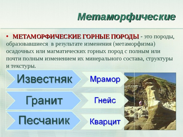 Метаморфические  МЕТАМОРФИЧЕСКИЕ ГОРНЫЕ ПОРОДЫ - это породы, образовавшиеся в результате изменения (метаморфизма) осадочных или магматических горных пород с полным или почти полным изменением их минерального состава, структуры и текстуры. 