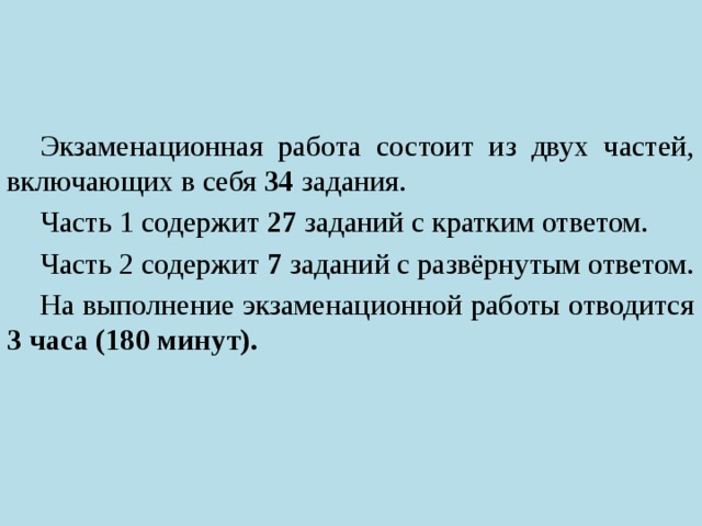 Экзаменационная работа состоит из двух частей, включающих в себя 34 задания. Часть 1 содержит 27 заданий с кратким ответом. Часть 2 содержит 7 заданий с развёрнутым ответом. На выполнение экзаменационной работы отводится 3 часа (180 минут). 