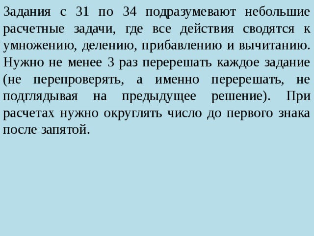 Задания с 31 по 34 подразумевают небольшие расчетные задачи, где все действия сводятся к умножению, делению, прибавлению и вычитанию. Нужно не менее 3 раз перерешать каждое задание (не перепроверять, а именно перерешать, не подглядывая на предыдущее решение). При расчетах нужно округлять число до первого знака после запятой. 