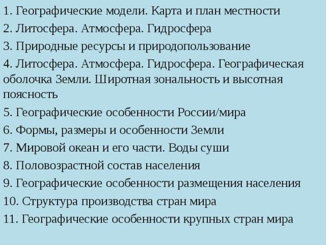 1. Географические модели. Карта и план местности 2. Литосфера. Атмосфера. Гидросфера 3. Природные ресурсы и природопользование 4. Литосфера. Атмосфера. Гидросфера. Географическая оболочка Земли. Широтная зональность и высотная поясность 5. Географические особенности России/мира 6. Формы, размеры и особенности Земли 7. Мировой океан и его части. Воды суши 8. Половозрастной состав населения 9. Географические особенности размещения населения 10. Структура производства стран мира 11. Географические особенности крупных стран мира 