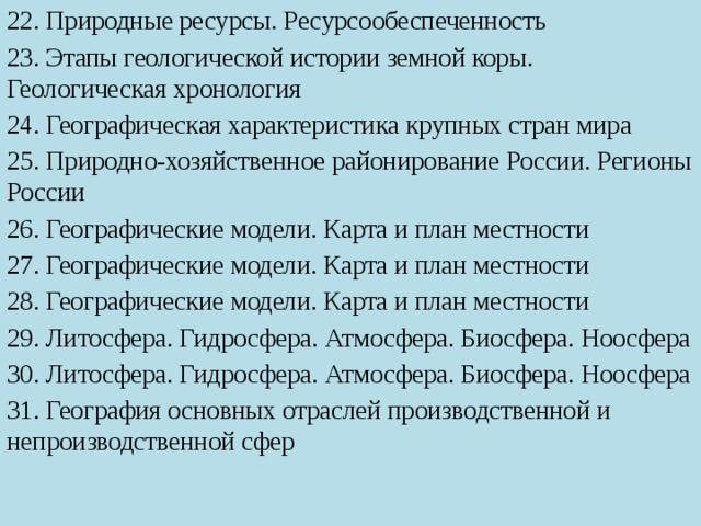 22. Природные ресурсы. Ресурсообеспеченность 23. Этапы геологической истории земной коры. Геологическая хронология 24. Географическая характеристика крупных стран мира 25. Природно-хозяйственное районирование России. Регионы России 26. Географические модели. Карта и план местности 27. Географические модели. Карта и план местности 28. Географические модели. Карта и план местности 29. Литосфера. Гидросфера. Атмосфера. Биосфера. Ноосфера 30. Литосфера. Гидросфера. Атмосфера. Биосфера. Ноосфера 31. География основных отраслей производственной и непроизводственной сфер 