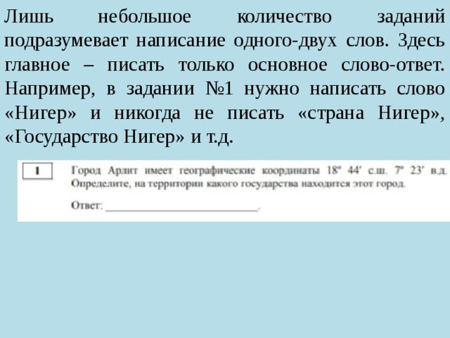 Лишь небольшое количество заданий подразумевает написание одного-двух слов. Здесь главное – писать только основное слово-ответ. Например, в задании №1 нужно написать слово «Нигер» и никогда не писать «страна Нигер», «Государство Нигер» и т.д. 