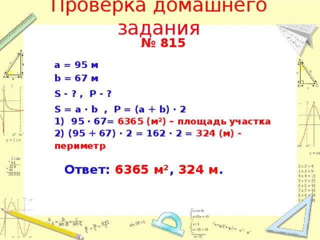 Проверка домашнего задания № 815        Ответ: 6365 м² , 324 м .   а = 95 м b = 67 м S - ? , P - ? S = a · b , P = (a + b) ∙ 2 1) 95 ∙ 67= 6365 (м²) – площадь участка 2) (95 + 67) ∙ 2 = 162 ∙ 2 = 324 ( м) - периметр  