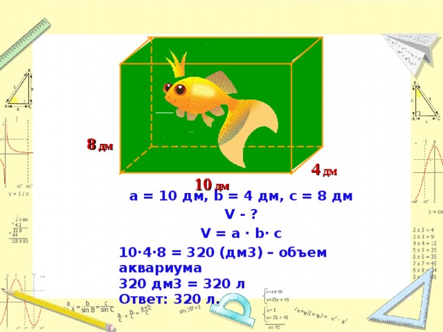 8 дм 4 дм 1 0 дм а = 10 дм, b = 4  дм, с = 8 дм V - ? V = a · b∙ c 10∙4∙8 = 320 (дм3) – объем аквариума 320 дм3 = 320 л Ответ: 320 л.  