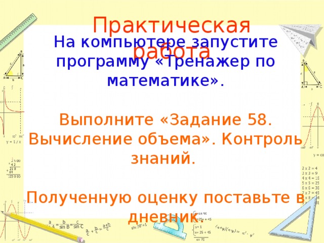 Практическая работа На компьютере запустите программу «Тренажер по математике». Выполните «Задание 58. Вычисление объема». Контроль знаний. Полученную оценку поставьте в дневник . 