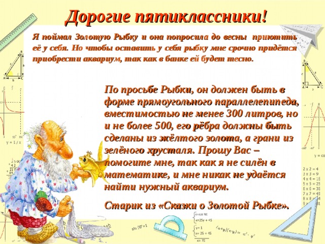 Дорогие пятиклассники! Я поймал Золотую Рыбку и она попросила до весны приютить её у себя. Но чтобы оставить у себя рыбку мне срочно придётся приобрести аквариум, так как в банке ей будет тесно. По просьбе Рыбки, он должен быть в форме прямоугольного параллелепипеда, вместимостью не менее 300 литров, но и не более 500, его рёбра должны быть сделаны из жёлтого золота, а грани из зелёного хрусталя. Прошу Вас – помогите мне, так как я не силён в математике, и мне никак не удаётся найти нужный аквариум. Старик из «Сказки о Золотой Рыбке». 