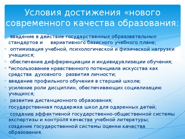 Условия достижения «нового современного качества образования:  введение в действие государственных образовательных стандартов и вариативного базисного учебного плана;  оптимизация учебной, психологической и физической нагрузки учащихся;  обеспечение дифференциации и индивидуализации обучения; *использование нравственного потенциала искусства как средства духовного развития личности; введение профильного обучения в старшей школе; усиление роли дисциплин, обеспечивающих социализацию учащихся;  развитие дистанционного образования; государственная поддержка школ для одаренных детей;  создание эффективной государственно-общественной системы экспертизы и контроля качества учебной литературы; создание государственной системы оценки качества образования. 