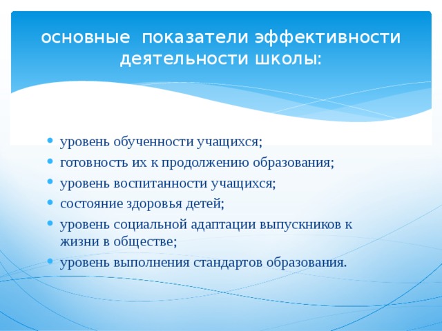 основные показатели эффективности деятельности школы: уровень обученности учащихся; готовность их к продолжению образования; уровень воспитанности учащихся; состояние здоровья детей; уровень социальной адаптации выпускников к жизни в обществе; уровень выполнения стандартов образования. 