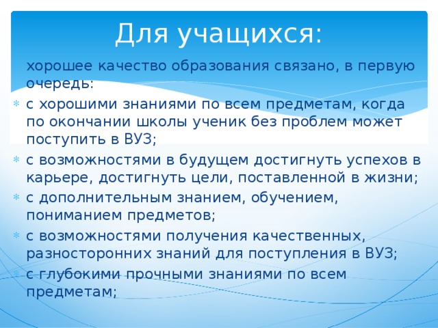 Для учащихся: хорошее качество образования связано, в первую очередь: с хорошими знаниями по всем предметам, когда по окончании школы ученик без проблем может поступить в ВУЗ; с возможностями в будущем достигнуть успехов в карьере, достигнуть цели, поставленной в жизни; с дополнительным знанием, обучением, пониманием предметов; с возможностями получения качественных, разносторонних знаний для поступления в ВУЗ; с глубокими прочными знаниями по всем предметам; 