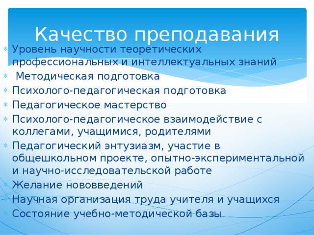 Качество преподавания Уровень научности теоретических профессиональных и интеллектуальных знаний   Методическая подготовка Психолого-педагогическая подготовка Педагогическое мастерство Психолого-педагогическое взаимодействие с коллегами, учащимися, родителями Педагогический энтузиазм, участие в общешкольном проекте, опытно-экспериментальной и научно-исследовательской работе Желание нововведений Научная организация труда учителя и учащихся Состояние учебно-методической базы 