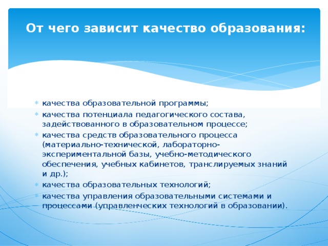  От чего зависит качество образования:   качества образовательной программы; качества потенциала педагогического состава, задействованного в образовательном процессе; качества средств образовательного процесса (материально-технической, лабораторно-экспериментальной базы, учебно-методического обеспечения, учебных кабинетов, транслируемых знаний и др.); качества образовательных технологий; качества управления образовательными системами и процессами (управленческих технологий в образовании). 