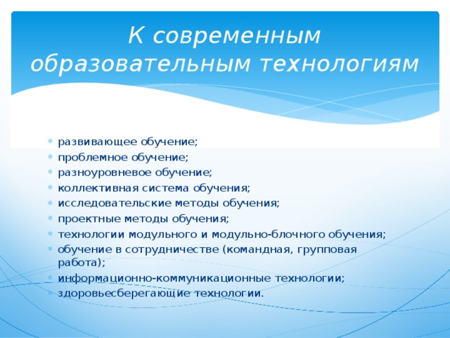 К современным образовательным технологиям развивающее обучение; проблемное обучение; разноуровневое обучение; коллективная система обучения; исследовательские методы обучения; проектные методы обучения; технологии модульного и модульно-блочного обучения; обучение в сотрудничестве (командная, групповая работа); информационно-коммуникационные технологии; здоровьесберегающие технологии. 